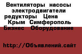 Вентиляторы, насосы, электродвигатели, редукторы › Цена ­ 123 - Крым, Симферополь Бизнес » Оборудование   